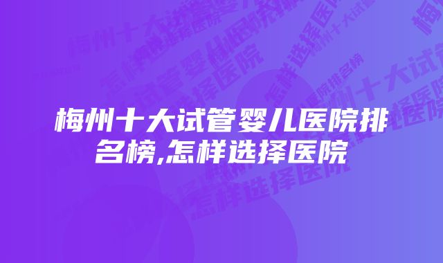 梅州十大试管婴儿医院排名榜,怎样选择医院