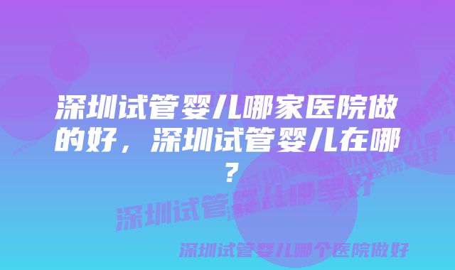 深圳试管婴儿哪家医院做的好，深圳试管婴儿在哪？