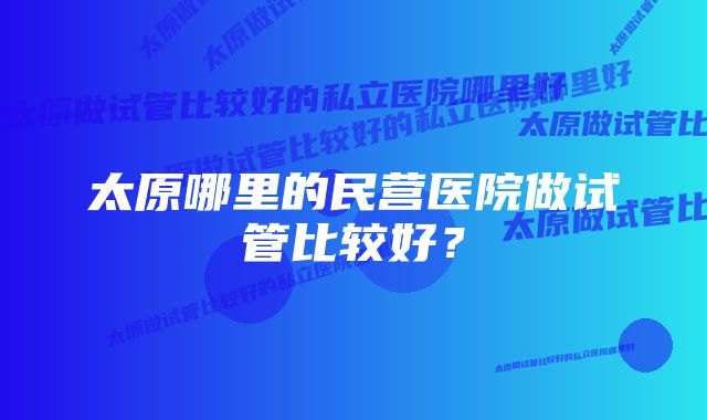 太原哪里的民营医院做试管比较好？