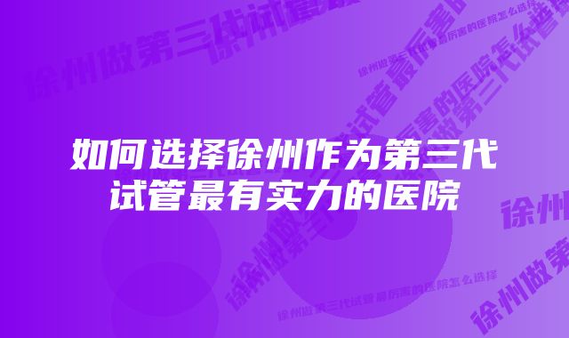 如何选择徐州作为第三代试管最有实力的医院