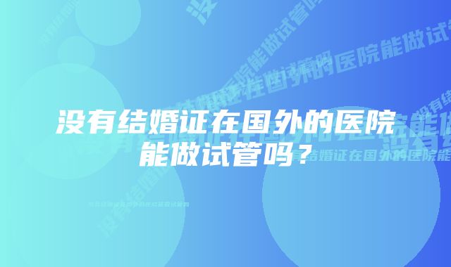 没有结婚证在国外的医院能做试管吗？