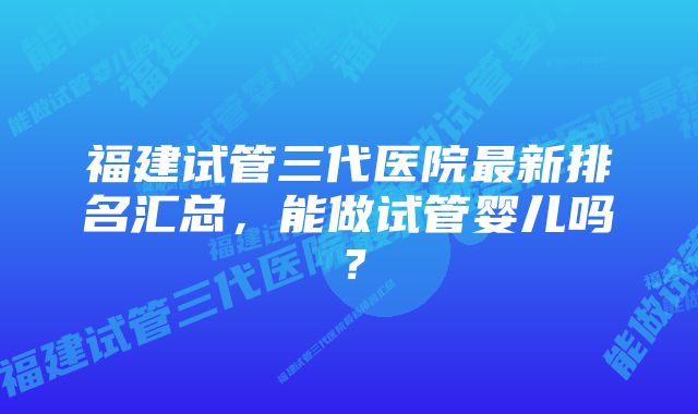 福建试管三代医院最新排名汇总，能做试管婴儿吗？