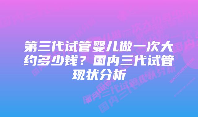 第三代试管婴儿做一次大约多少钱？国内三代试管现状分析