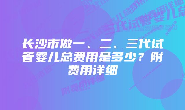 长沙市做一、二、三代试管婴儿总费用是多少？附费用详细