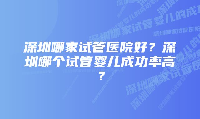 深圳哪家试管医院好？深圳哪个试管婴儿成功率高？