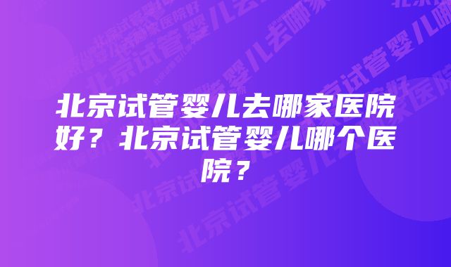 北京试管婴儿去哪家医院好？北京试管婴儿哪个医院？