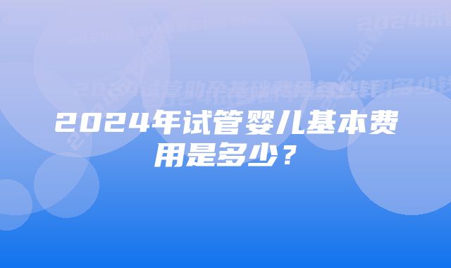 2024年试管婴儿基本费用是多少？