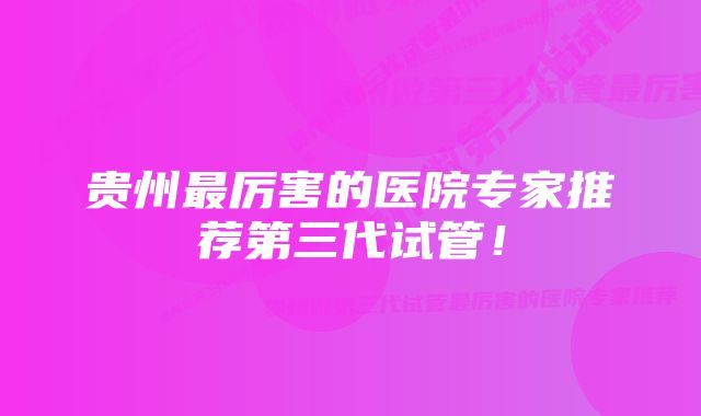 贵州最厉害的医院专家推荐第三代试管！