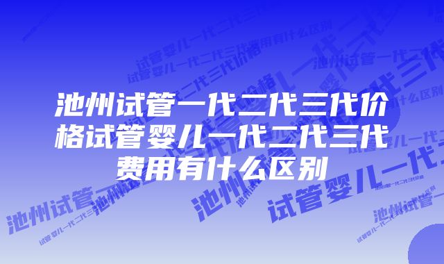 池州试管一代二代三代价格试管婴儿一代二代三代费用有什么区别