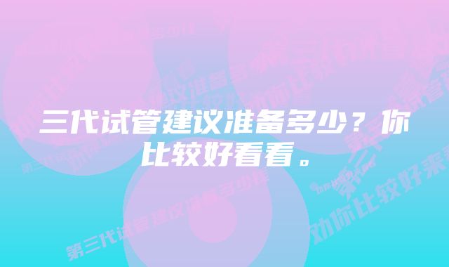 三代试管建议准备多少？你比较好看看。