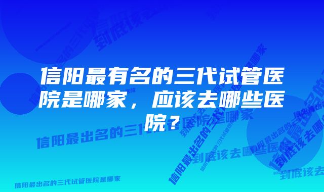 信阳最有名的三代试管医院是哪家，应该去哪些医院？