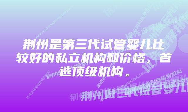 荆州是第三代试管婴儿比较好的私立机构和价格，首选顶级机构。