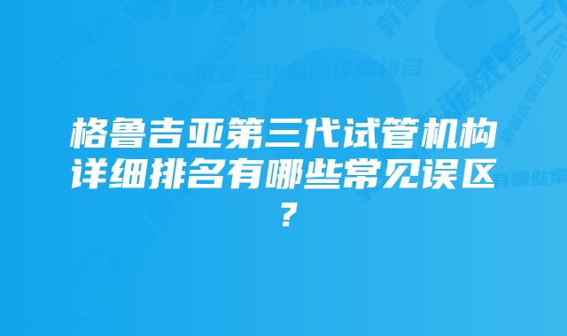 格鲁吉亚第三代试管机构详细排名有哪些常见误区？