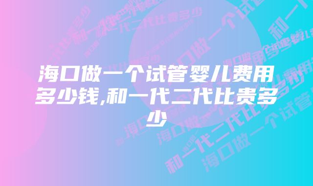 海口做一个试管婴儿费用多少钱,和一代二代比贵多少