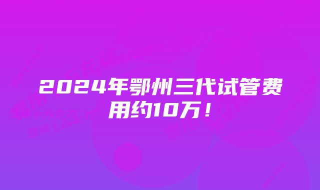 2024年鄂州三代试管费用约10万！