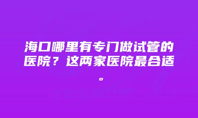 海口哪里有专门做试管的医院？这两家医院最合适。