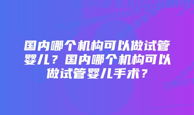 国内哪个机构可以做试管婴儿？国内哪个机构可以做试管婴儿手术？