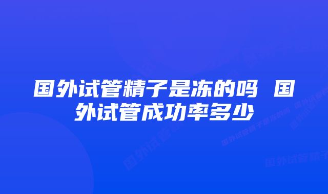 国外试管精子是冻的吗 国外试管成功率多少