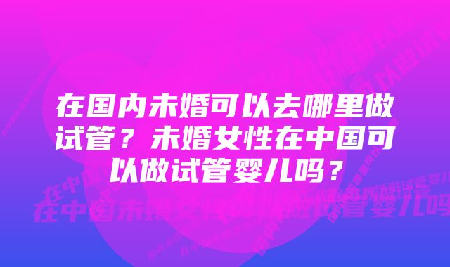 在国内未婚可以去哪里做试管？未婚女性在中国可以做试管婴儿吗？