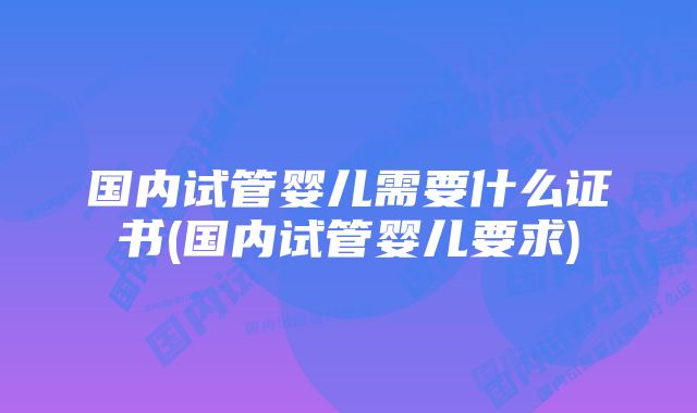 国内试管婴儿需要什么证书(国内试管婴儿要求)