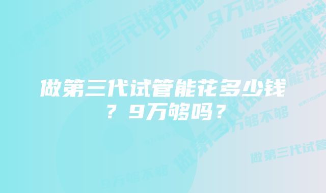 做第三代试管能花多少钱？9万够吗？