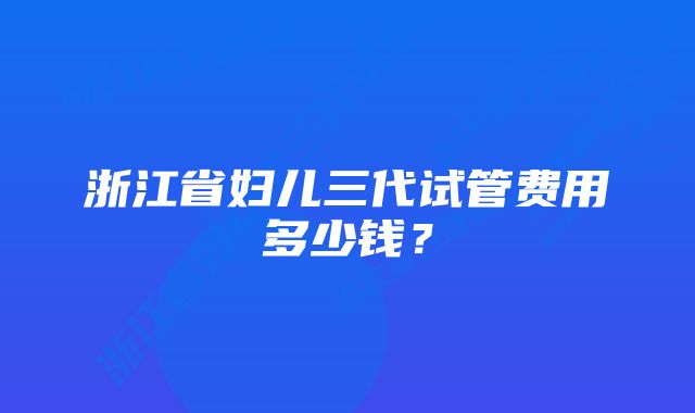 浙江省妇儿三代试管费用多少钱？