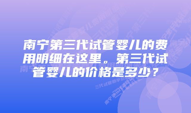 南宁第三代试管婴儿的费用明细在这里。第三代试管婴儿的价格是多少？