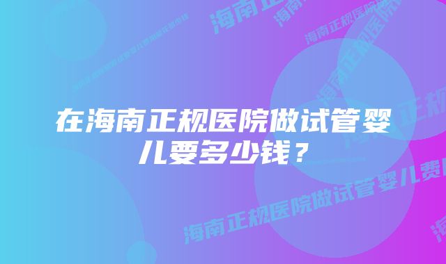 在海南正规医院做试管婴儿要多少钱？