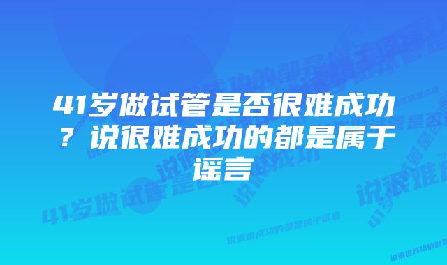 41岁做试管是否很难成功？说很难成功的都是属于谣言