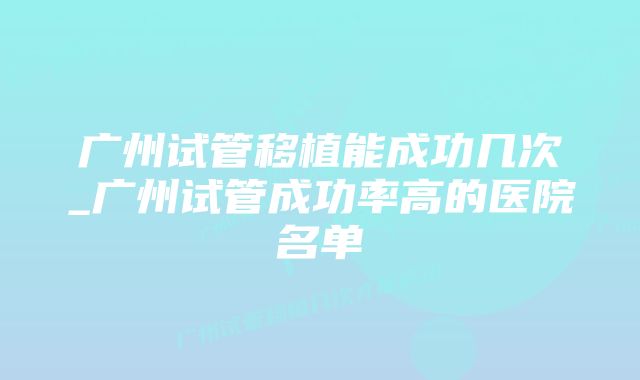 广州试管移植能成功几次_广州试管成功率高的医院名单