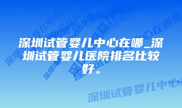 深圳试管婴儿中心在哪_深圳试管婴儿医院排名比较好。