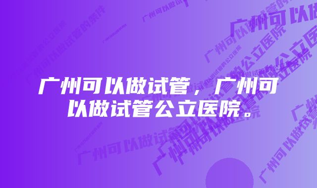 广州可以做试管，广州可以做试管公立医院。