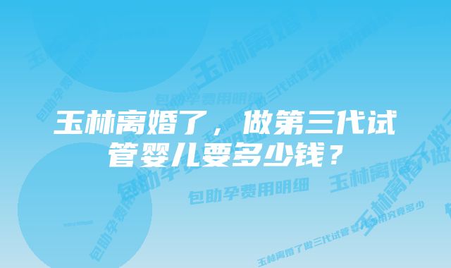 玉林离婚了，做第三代试管婴儿要多少钱？