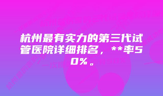 杭州最有实力的第三代试管医院详细排名，**率50%。