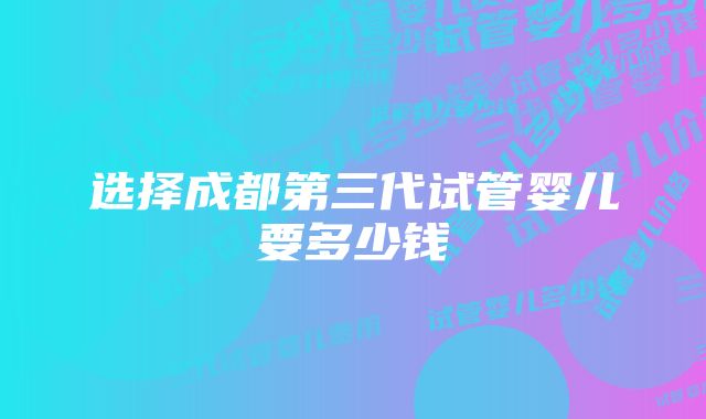 选择成都第三代试管婴儿要多少钱