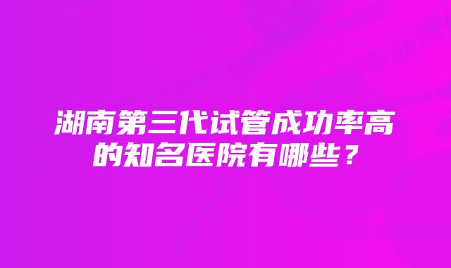 湖南第三代试管成功率高的知名医院有哪些？