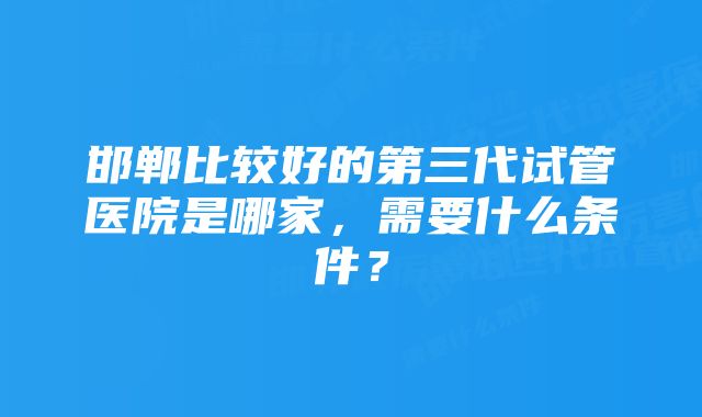 邯郸比较好的第三代试管医院是哪家，需要什么条件？