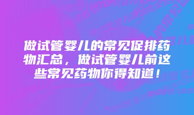 做试管婴儿的常见促排药物汇总，做试管婴儿前这些常见药物你得知道！