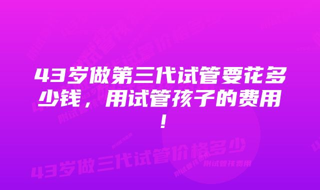 43岁做第三代试管要花多少钱，用试管孩子的费用！