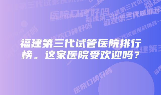 福建第三代试管医院排行榜。这家医院受欢迎吗？