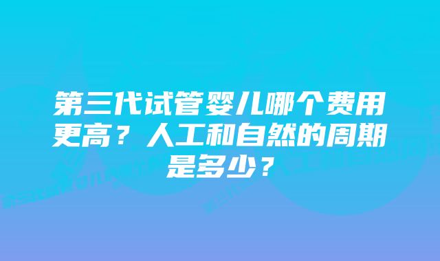 第三代试管婴儿哪个费用更高？人工和自然的周期是多少？