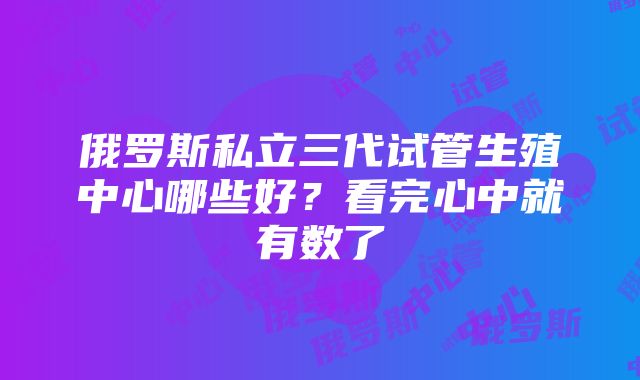 俄罗斯私立三代试管生殖中心哪些好？看完心中就有数了