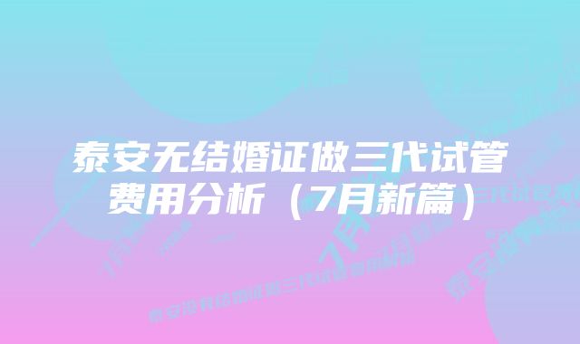 泰安无结婚证做三代试管费用分析（7月新篇）