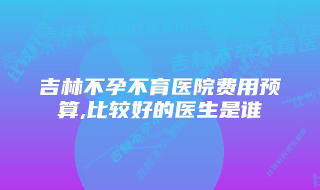 吉林不孕不育医院费用预算,比较好的医生是谁