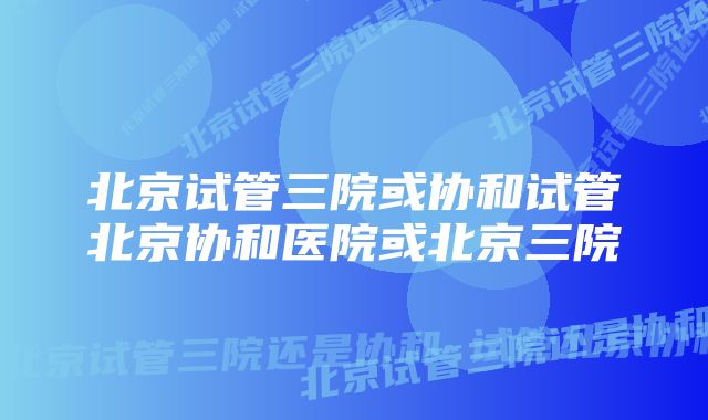 北京试管三院或协和试管北京协和医院或北京三院