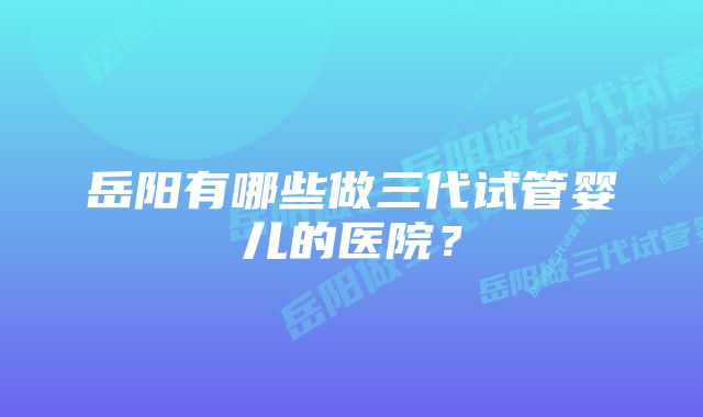 岳阳有哪些做三代试管婴儿的医院？