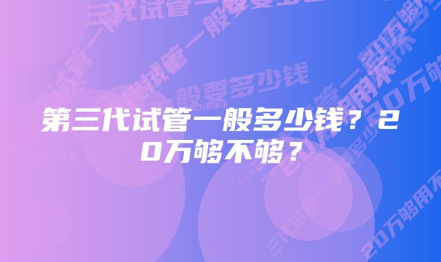 第三代试管一般多少钱？20万够不够？