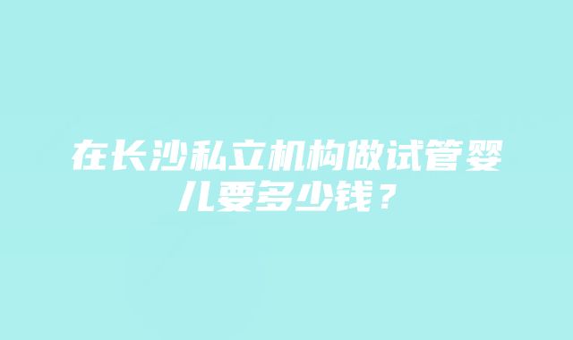 在长沙私立机构做试管婴儿要多少钱？