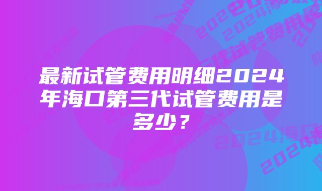 最新试管费用明细2024年海口第三代试管费用是多少？