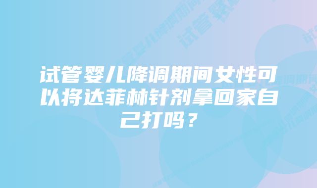 试管婴儿降调期间女性可以将达菲林针剂拿回家自己打吗？